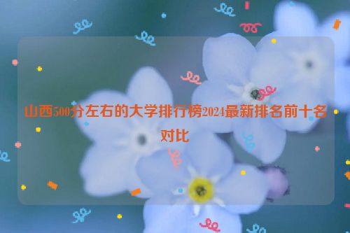 山西500分左右的大学排行榜2024最新排名前十名对比