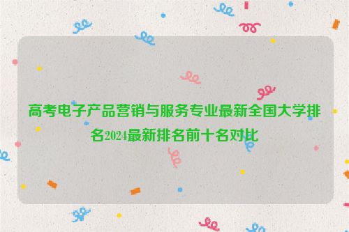 高考电子产品营销与服务专业最新全国大学排名2024最新排名前十名对比