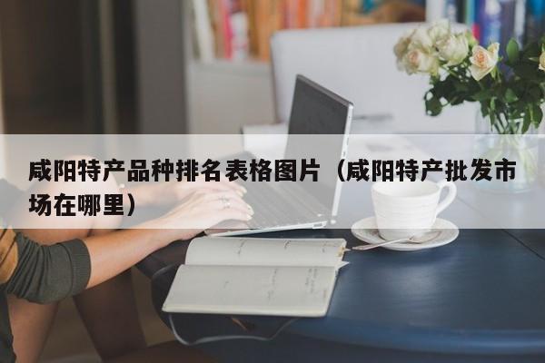 咸阳特产品种排名表格图片（咸阳特产批发市场在哪里）