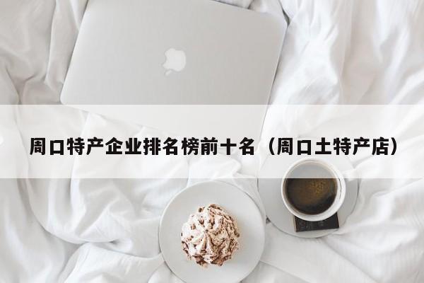 周口特产企业排名榜前十名（周口土特产店）