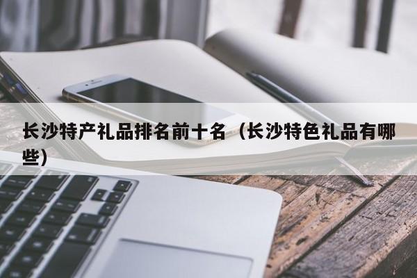 长沙特产礼品排名前十名（长沙特色礼品有哪些）